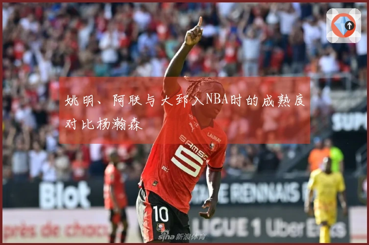 姚明、阿联与大郅入NBA时的成熟度对比杨瀚森