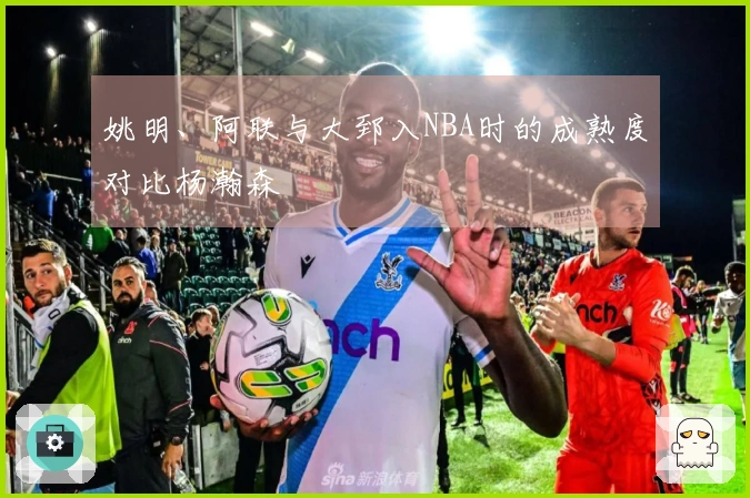 姚明、阿联与大郅入NBA时的成熟度对比杨瀚森